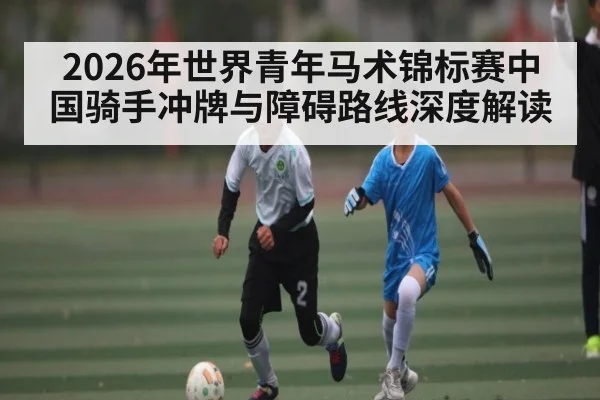 2026年世界青年马术锦标赛中国骑手冲牌与障碍路线深度解读 | MK SPORT