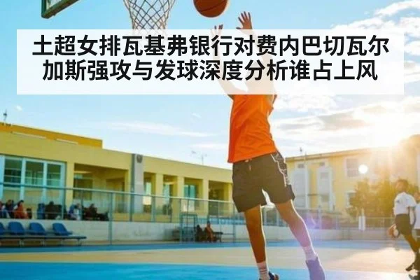 土超女排瓦基弗银行对费内巴切瓦尔加斯强攻与发球深度分析谁占上风